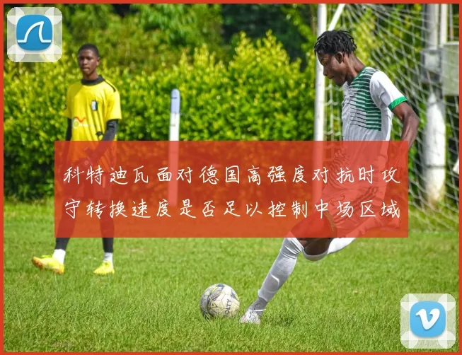 科特迪瓦面对德国高强度对抗时攻守转换速度是否足以控制中场区域