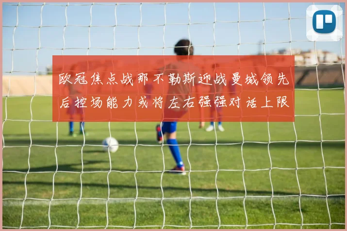 欧冠焦点战那不勒斯迎战曼城领先后控场能力或将左右强强对话上限