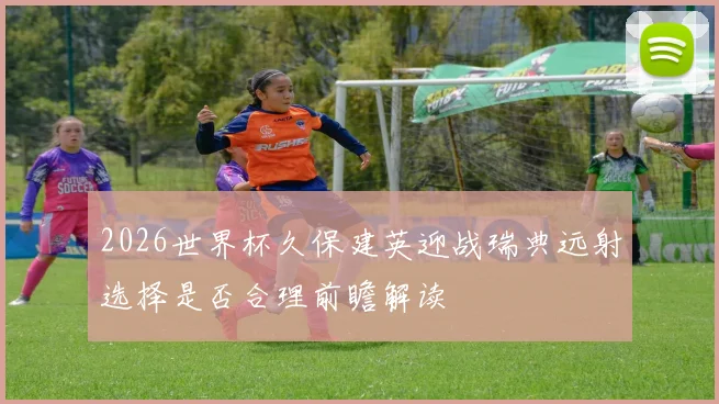 2026世界杯久保建英迎战瑞典远射选择是否合理前瞻解读