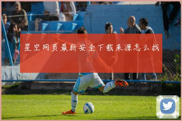 星空网页最新安全下载来源怎么找